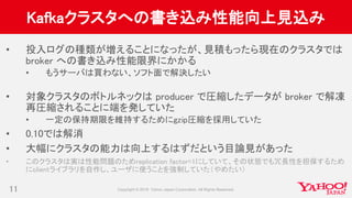 Kafkaクラスタへの書き込み性能向上見込み
• 投入ログの種類が増えることになったが、見積もったら現在のクラスタでは
broker への書き込み性能限界にかかる
• もうサーバは買わない、ソフト面で解決したい
• 対象クラスタのボトルネックは producer で圧縮したデータが broker で解凍
再圧縮されることに端を発していた
• 一定の保持期限を維持するためにgzip圧縮を採用していた
• 0.10では解消
• 大幅にクラスタの能力は向上するはずだという目論見があった
• このクラスタは実は性能問題のためreplication factor=1にしていて、その状態でも冗長性を担保するため
にclientライブラリを自作し、ユーザに使うことを強制していた（やめたい）
11
 