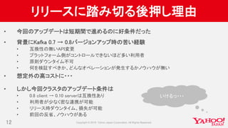 リリースに踏み切る後押し理由
• 今回のアップデートは短期間で進めるのに好条件だった
• 背景にKafka 0.7 → 0.8バージョンアップ時の苦い経験
• 互換性の無いAPI変更
• プラットフォーム側がコントロールできないほど多い利用者
• 原則ダウンタイム不可
• 何を検証すべきか、どんなオペレーションが発生するかノウハウが無い
• 想定外の高コストに・・・
• しかし今回クラスタのアップデート条件は
• 0.8 client → 0.10 serverは互換性あり
• 利用者が少なく密な連携が可能
• リリース時ダウンタイム、損失が可能
• 前回の反省、ノウハウがある
12
いけるっ・・・
 