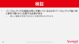 検証
• バージョンアップの検証は特に今動いているものがバージョンアップ後に同
じ要件で動くかに注意する必要がある
• 新しい機能が享受できるかに注意を奪われがちかも
14
 