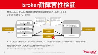 broker耐障害性検証
• 特にproducerでbroker故障時に想定外に大量損失したりしないか見る
• かなりアナログなチェック手段
• ちゃんと損失する想定のところはこれで損失が判明、valueさえ見ればいつ損失したかも簡単にわかって安心感がある
• 想定の損失で済んだため冗長性の問いの答えはOKに
• ちなみにリーダーのpartitionをリアサインしても若干損失する
16
producer
value = timestamp
timestamp生成
ファイル書き出し
produce
broker
broker
consumer
ファイル書き出し
consume
1472131704003
1472131704001
1472131704000
・・・
1472131704003
1472131704000
・・・
sort
diff
ack = 1
 