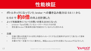 性能検証
• ボトルネックになっていた broker への書き込み能力は 0.8.1.1 から
0.10.0 で 約8倍の向上を計測した
• よって性能要件についての問いの答えはOKになった
• producer でgzip圧縮しているユースケースならではの話
• 想定通りbrokerで解凍再圧縮が回避されているからだと思われる
• 注意
• 圧縮に関わる性能テストは同じ内容のメッセージにすると圧縮率がものすごく良くなって意味
のないテストと化す
• 本番ログを一定量ファイルに書き出し、検証producerはそれを読んでproduceするようにした
17
 