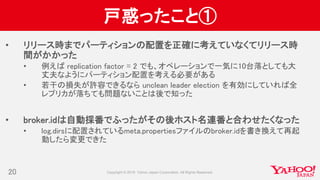 戸惑ったこと①
• リリース時までパーティションの配置を正確に考えていなくてリリース時
間がかかった
• 例えば replication factor = 2 でも、オペレーションで一気に10台落としても大
丈夫なようにパーティション配置を考える必要がある
• 若干の損失が許容できるなら unclean leader election を有効にしていれば全
レプリカが落ちても問題ないことは後で知った
• broker.idは自動採番でふったがその後ホスト名連番と合わせたくなった
• log.dirsに配置されているmeta.propertiesファイルのbroker.idを書き換えて再起
動したら変更できた
20
 