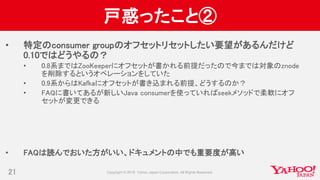戸惑ったこと②
• 特定のconsumer groupのオフセットリセットしたい要望があるんだけど
0.10ではどうやるの？
• 0.8系まではZooKeeperにオフセットが書かれる前提だったので今までは対象のznode
を削除するというオペレーションをしていた
• 0.9系からはKafkaにオフセットが書き込まれる前提、どうするのか？
• FAQに書いてあるが新しいJava consumerを使っていればseekメソッドで柔軟にオフ
セットが変更できる
• FAQは読んでおいた方がいい、ドキュメントの中でも重要度が高い
21
 