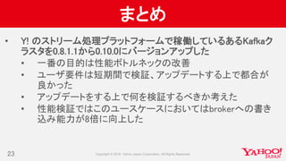 まとめ
• Y! のストリーム処理プラットフォームで稼働しているあるKafkaク
ラスタを0.8.1.1から0.10.0にバージョンアップした
• 一番の目的は性能ボトルネックの改善
• ユーザ要件は短期間で検証、アップデートする上で都合が
良かった
• アップデートをする上で何を検証するべきか考えた
• 性能検証ではこのユースケースにおいてはbrokerへの書き
込み能力が8倍に向上した
23
 