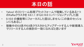 本日の話
• Yahoo! のストリーム処理プラットフォームで稼働しているある1つ
のKafkaクラスタを 0.8.1.1 から0.10.0 にバージョンアップした話
• 0.10.0 の機能等にフォーカスした話はしません（この後のセッショ
ンにもあるし）
• 稼働中の0.8系や0.9系クラスタからアップデートする人や新規導入
でリリースする人の検討の一助になればと思います
3
 