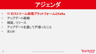 アジェンダ
• Y! のストリーム処理プラットフォームとKafka
• アップデート経緯
• 検証、リリース
• アップデートを通して戸惑ったこと
• まとめ
5
 