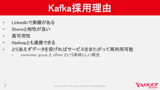 Kafka採用理由
• LinkedInで実績がある
• Stormと相性が良い
• 高可用性
• Hadoopとも連携できる
• とりあえずデータを投げればサービスをまたがって再利用可能
• consumer group と offset という素晴らしい概念
7
 