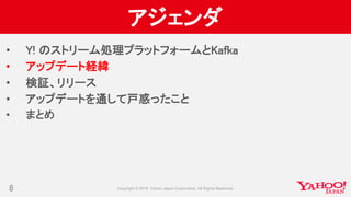 アジェンダ
• Y! のストリーム処理プラットフォームとKafka
• アップデート経緯
• 検証、リリース
• アップデートを通して戸惑ったこと
• まとめ
8
 