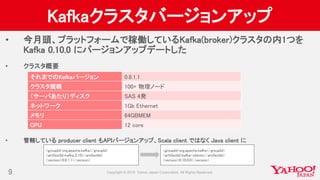 Kafkaクラスタバージョンアップ
• 今月頭、プラットフォームで稼働しているKafka(broker)クラスタの内1つを
Kafka 0.10.0 にバージョンアップデートした
• クラスタ概要
• 管轄している producer client もAPIバージョンアップ、Scala client ではなく Java client に
9
それまでのKafkaバージョン 0.8.1.1
クラスタ規模 100+ 物理ノード
（サーバあたり）ディスク SAS 4発
ネットワーク 1Gb Ethernet
メモリ 64GBMEM
CPU 12 core
<groupId>org.apache.kafka</groupId>
<artifactId>kafka_2.10</artifactId>
<version>0.8.1.1</version>
<groupId>org.apache.kafka</groupId>
<artifactId>kafka-clients</artifactId>
<version>0.10.0.0</version>
 