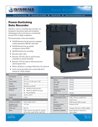 4630 North Avenue n Oceanside CA 92056 n 760.945.0230 n www.interfacedisplays.com
Data Sheet
ds_DataRec_
20550-01.pdf
Page 1 of 2
Jan-14-13
Power-Switching
Data Recorder
General Data
Part Number 20550-01
Power 50 V DC
Power Supply 28 V to 12 V DC and 5 V DC
Voltage 28 V DC
Standards DO160 and AS9100
Panel Buttons/
Switches
n On/Off for INS and CDU
n On/Off for MCSG and radar
n Record On/Off
Temperature -40°F to +85°F
Weight 4.6 lbs
Video
Graphics Controller Video capture board
Navigation and
Radar Interface
1553 bus
Video Input RS-170
Signal USB, 1553 bus data, RS-422, and On/
Off for INS, radar, MCSG, and CDU
Environmental
Altitude DO160
EMI / EMC DO160
Humidity DO160
Vibration DO160
Operating & Storage
Temperature
DO160
Shock DO160
Embedded PC Capability
Communication Ports USB, 1553 bus, and RS-422
CPU Intel® Atom
Memory 8GB internal, 8GB recorded
Operating System
Compatibility
Windows® XP
Storage Media Compact flash drive (4GB–128GB)
Expansion Capability Removable drive instead of a
flash module
Interface’s power-switching data recorder was
designed to document radar and navigation
information to be reviewed on a conveniently
located CPU at flight completion.
The functionality of the unit includes:
n On/Off function for the mission computer
symbol generator (MCSG) and radar
n On/Off function for an inertial
navigation system (INS)
n On/Off function for recording
n Records radar video
n Records 1553 bus data to and from bus
controller to remote terminals
n Records 1553 bus data to both mission bus
and navigation bus
n Writes all data to a compact flash drive for retrieval
n Units can be provided with a removable drive
instead of a flash module.
 