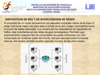 REPÚBLICA BOLIVARIANA DE VENEZUELA MINISTERIO DE EDUCACIÓN SUPERIOR INSTITUTO UNIVERSITARIO TECNOLÓGICO DE EJIDO CATEDRA: REDES DISPOSITIVOS DE RED Y DE INTERCONEXION DE REDES El propósito de un router es examinar los paquetes entrantes (datos de la capa 3),  elegir cuál es la mejor ruta para ellos a través de la red y luego conmutarlos hacia  el puerto de salida adecuado. Los routers son los dispositivos de regulación de  tráfico más importantes en las redes de gran envergadura. Permiten que  prácticamente cualquier tipo de computador se pueda comunicar con otro  computador en cualquier parte del mundo. Aunque ejecutan estas funciones  básicas, los routers también pueden ejecutar muchas de las otras tareas.  