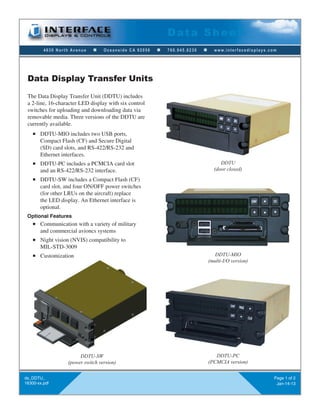 4630 North Avenue n Oceanside CA 92056 n 760.945.0230 n www.interfacedisplays.com
Data Sheet
ds_DDTU_
16300-xx.pdf
Page 1 of 2
Jan-14-13
Data Display Transfer Units
The Data Display Transfer Unit (DDTU) includes
a 2-line, 16-character LED display with six control
switches for uploading and downloading data via
removable media. Three versions of the DDTU are
currently available.
n DDTU-MIO includes two USB ports,
Compact Flash (CF) and Secure Digital
(SD) card slots, and RS-422/RS-232 and
Ethernet interfaces.
n DDTU-PC includes a PCMCIA card slot
and an RS-422/RS-232 interface.
n DDTU-SW includes a Compact Flash (CF)
card slot, and four ON/OFF power switches
(for other LRUs on the aircraft) replace
the LED display. An Ethernet interface is
optional.
Optional Features
n Communication with a variety of military
and commercial avioncs systems
n Night vision (NVIS) compatibility to
MIL-STD-3009
n Customization
DDTU
(door closed)
DDTU-MIO
(multi-I/O version)
DDTU-PC
(PCMCIA version)
DDTU-SW
(power switch version)
 