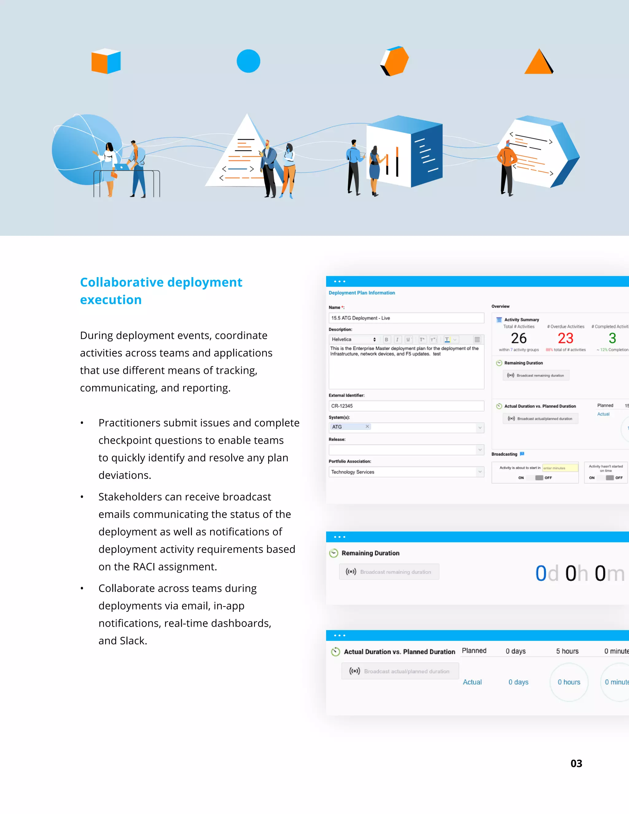 03
Collaborative deployment
execution
During deployment events, coordinate
activities across teams and applications
that use different means of tracking,
communicating, and reporting.
•	 Practitioners submit issues and complete
checkpoint questions to enable teams
to quickly identify and resolve any plan
deviations.
•	 Stakeholders can receive broadcast
emails communicating the status of the
deployment as well as notifications of
deployment activity requirements based
on the RACI assignment.
•	 Collaborate across teams during
deployments via email, in-app
notifications, real-time dashboards,
and Slack.
 