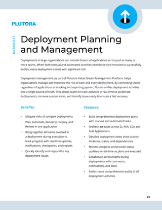 01
Deployments in large organizations can include dozens of applications across just as many or
more teams. When both manual and automated activities need to be synchronized to successfully
deploy, every deployment comes with significant risk.
Deployment management, as part of Plutora’s Value Stream Management Platform, helps
organizations manage and minimize the risk of each and every deployment. By connecting teams
regardless of applications or tracking and reporting system, Plutora unifies deployment activities
into a single source of truth. This allows teams to track activities in real-time to accelerate
deployments, increase success rates, and identify issues early to ensure a fast recovery.
Deployment Planning
and Management
DATASHEET
Benefits:
•	 Mitigate risks of complex deployments
•	 Plan, Automate, Rehearse, Deploy, and
Review in one application
•	 Bring together all teams involved in
a deployment during execution to
track progress with real-time updates,
notifications, checkpoints, and reports
•	 Quickly identify and respond to any
deployment issues
Features:
•	 Build comprehensive deployment plans
with manual and automated tasks
•	 Orchestrate tasks across CI, ARA, CCA and
Test Applications
•	 Detailed deployment views show activity
timelines, status, and dependencies
•	 Monitor progress and provide status
updates in real-time as plans are executed
•	 Collaborate across teams during
deployments with comments,
notifications, and Slack
•	 Easily create comprehensive audits of all
deployment activities
 