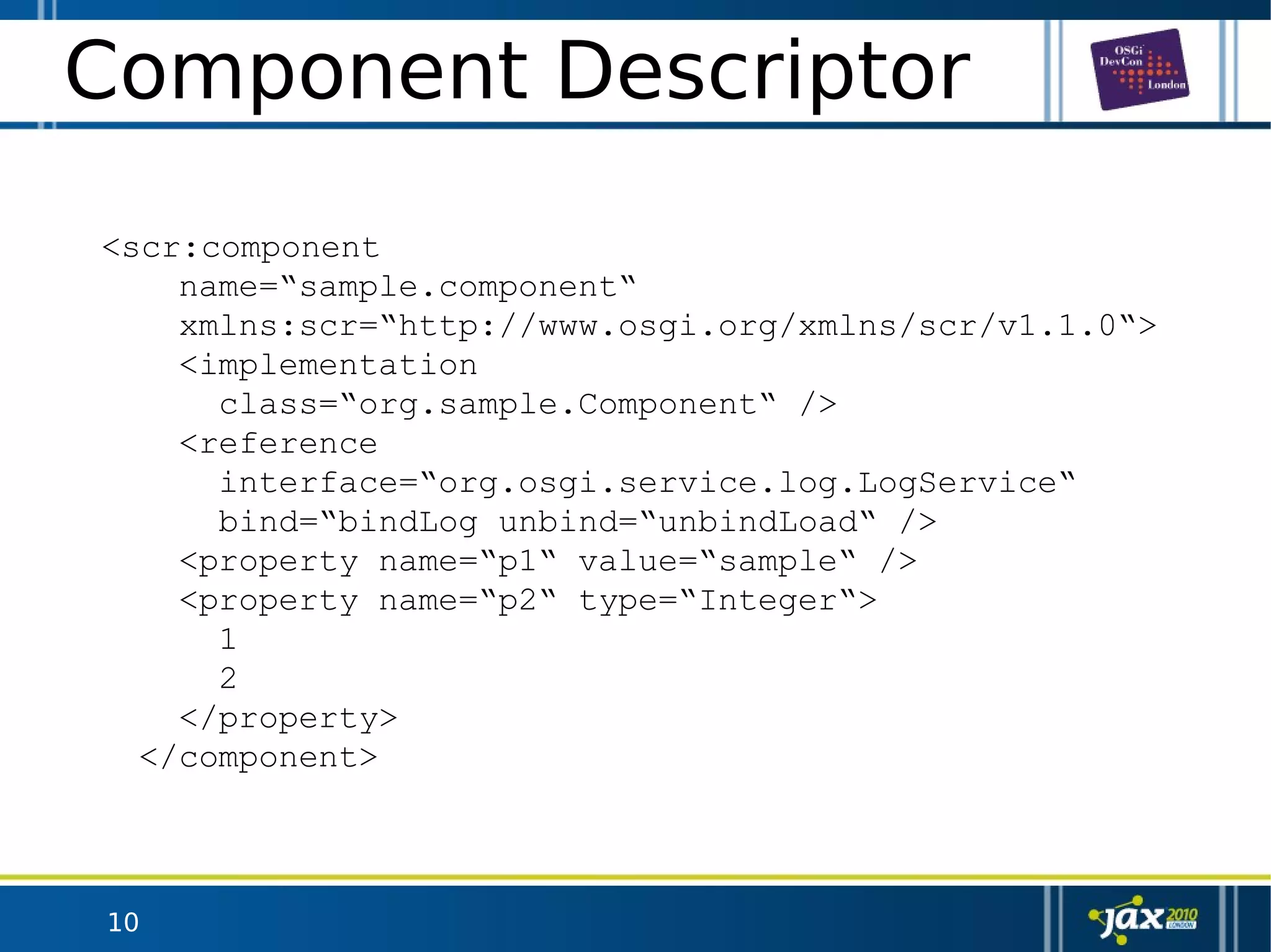 10
Component Descriptor
<scr:component
name=“sample.component“
xmlns:scr=“http://www.osgi.org/xmlns/scr/v1.1.0“>
<implementation
class=“org.sample.Component“ />
<reference
interface=“org.osgi.service.log.LogService“
bind=“bindLog unbind=“unbindLoad“ />
<property name=“p1“ value=“sample“ />
<property name=“p2“ type=“Integer“>
1
2
</property>
</component>
 
