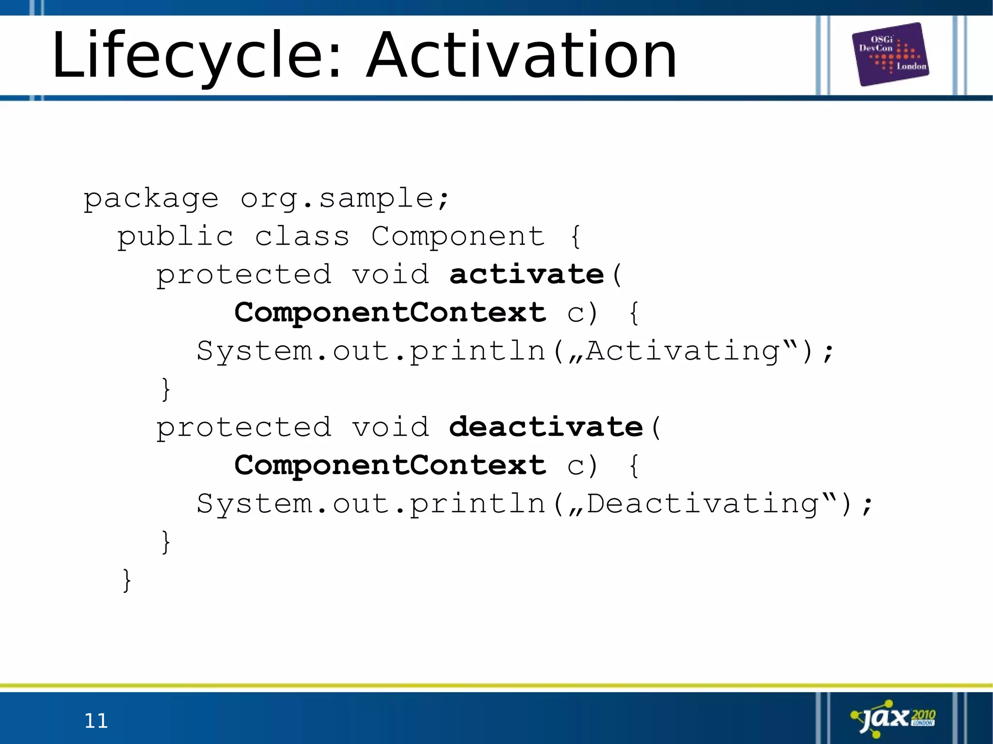 11
Lifecycle: Activation
package org.sample;
public class Component {
protected void activate(
ComponentContext c) {
System.out.println(„Activating“);
}
protected void deactivate(
ComponentContext c) {
System.out.println(„Deactivating“);
}
}
 