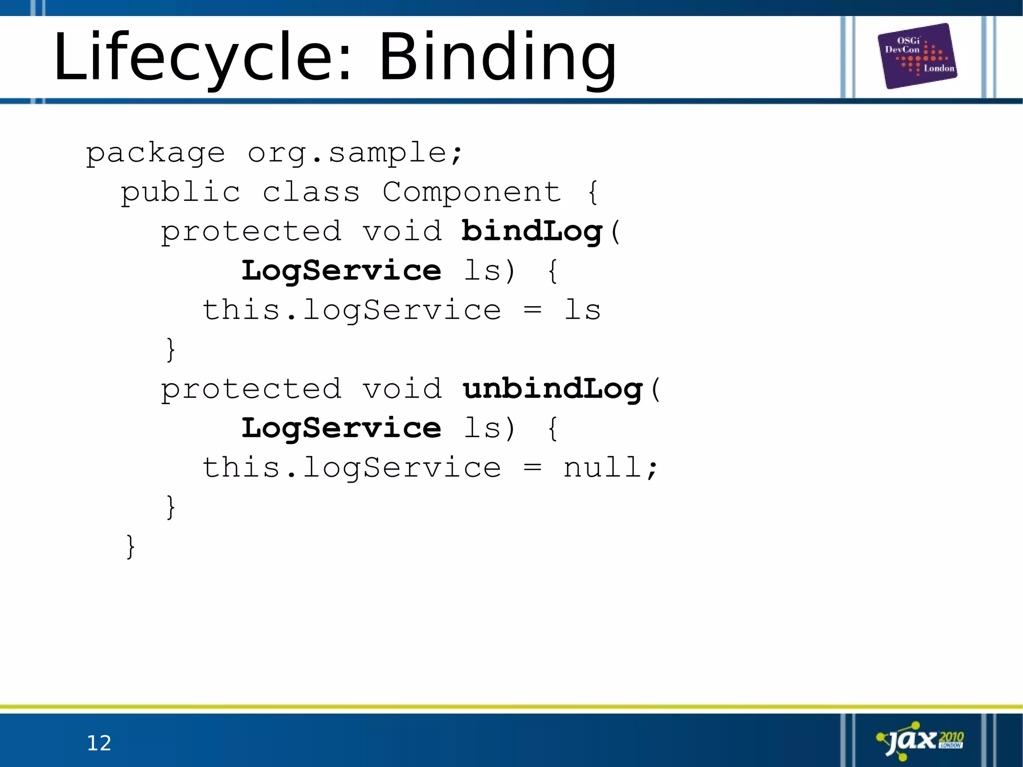 12
Lifecycle: Binding
package org.sample;
public class Component {
protected void bindLog(
LogService ls) {
this.logService = ls
}
protected void unbindLog(
LogService ls) {
this.logService = null;
}
}
 