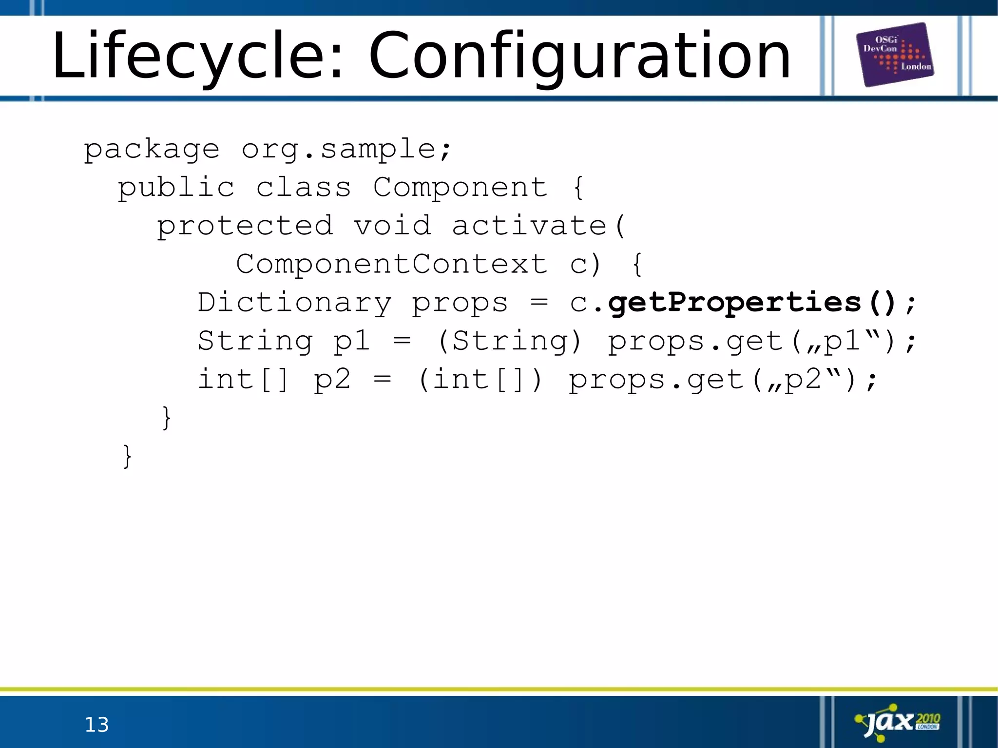 13
Lifecycle: Configuration
package org.sample;
public class Component {
protected void activate(
ComponentContext c) {
Dictionary props = c.getProperties();
String p1 = (String) props.get(„p1“);
int[] p2 = (int[]) props.get(„p2“);
}
}
 