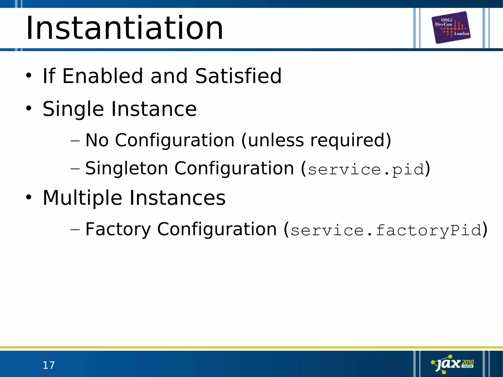 17
Instantiation
• If Enabled and Satisfied
• Single Instance
– No Configuration (unless required)
– Singleton Configuration (service.pid)
• Multiple Instances
– Factory Configuration (service.factoryPid)
 