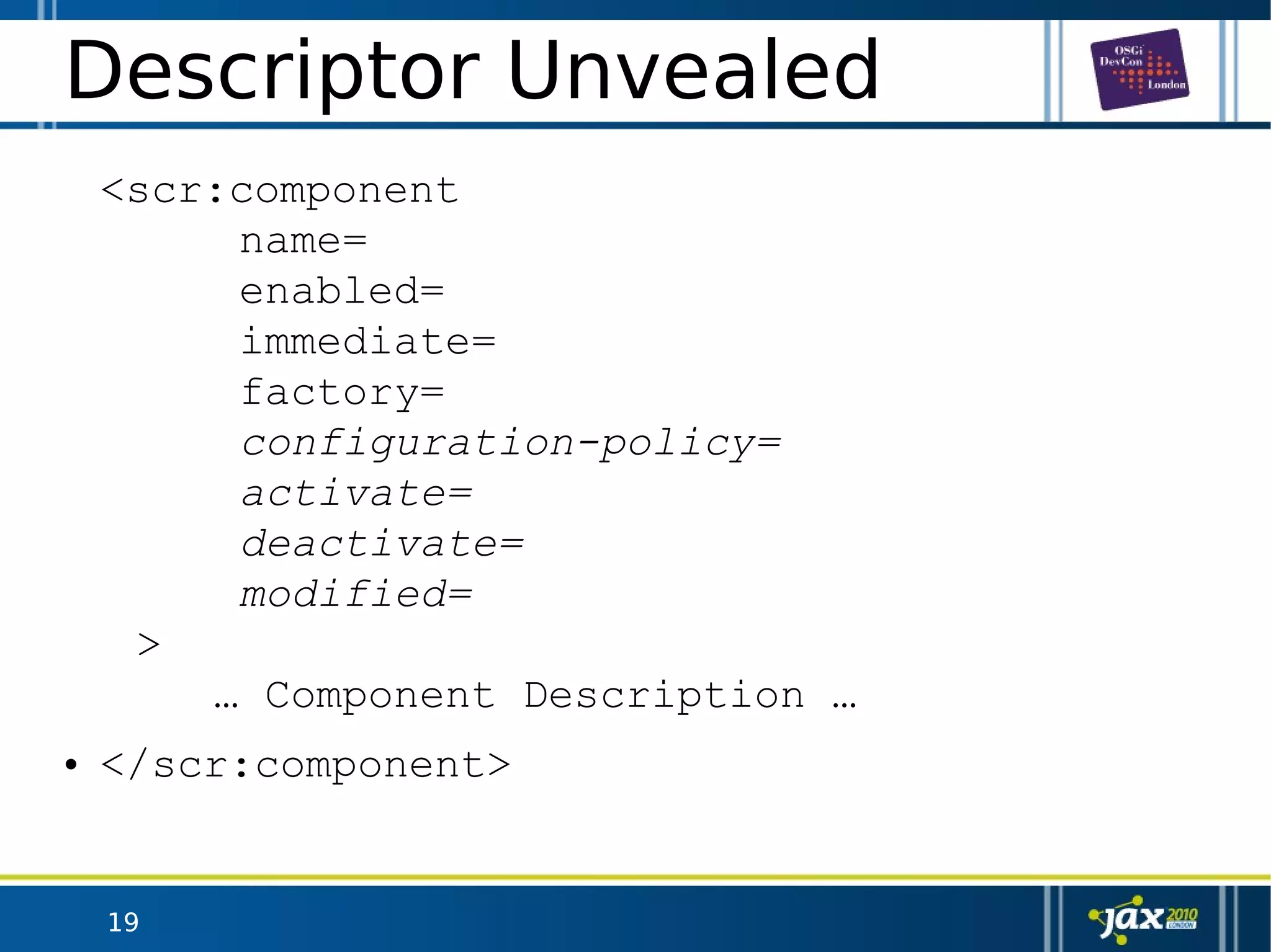 19
Descriptor Unvealed
<scr:component
name=
enabled=
immediate=
factory=
configuration-policy=
activate=
deactivate=
modified=
>
… Component Description …
• </scr:component>
 