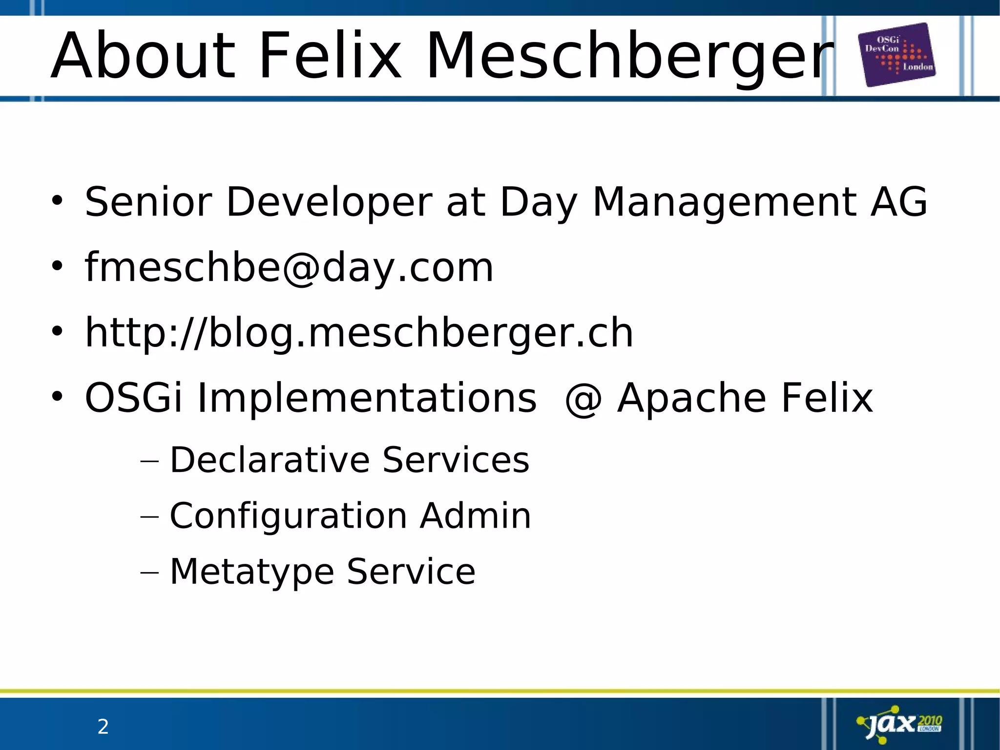 2
About Felix Meschberger
• Senior Developer at Day Management AG
• fmeschbe@day.com
• http://blog.meschberger.ch
• OSGi Implementations @ Apache Felix
– Declarative Services
– Configuration Admin
– Metatype Service
 