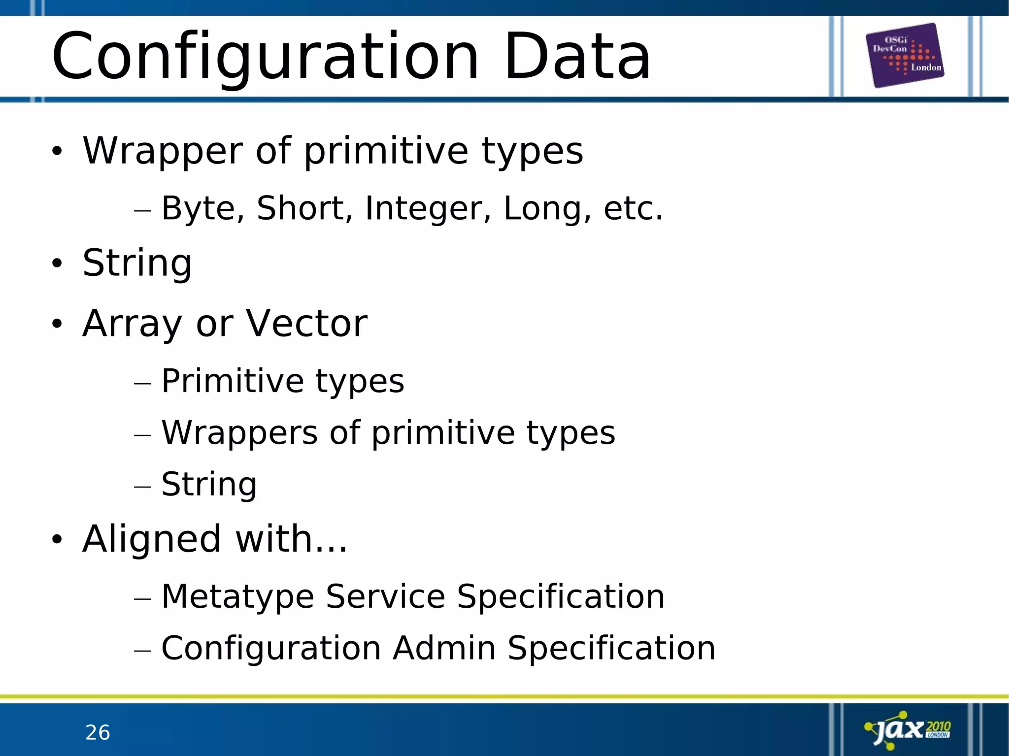 26
Configuration Data
• Wrapper of primitive types
– Byte, Short, Integer, Long, etc.
• String
• Array or Vector
– Primitive types
– Wrappers of primitive types
– String
• Aligned with...
– Metatype Service Specification
– Configuration Admin Specification
 