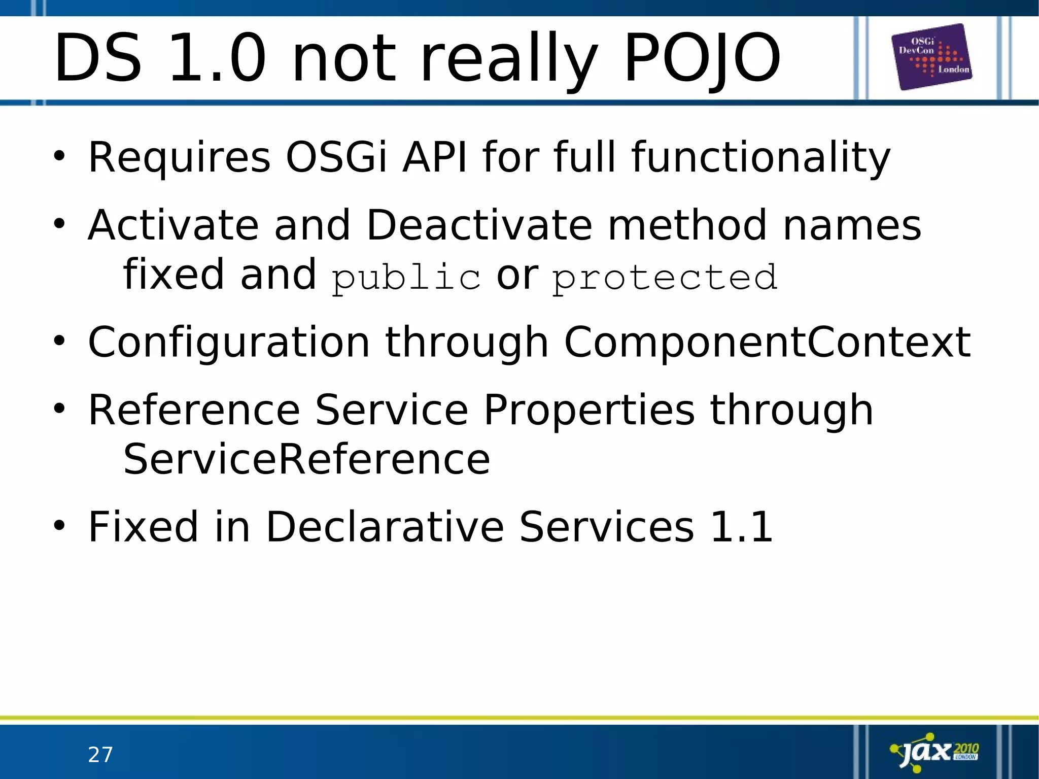 27
DS 1.0 not really POJO
• Requires OSGi API for full functionality
• Activate and Deactivate method names
fixed and public or protected
• Configuration through ComponentContext
• Reference Service Properties through
ServiceReference
• Fixed in Declarative Services 1.1
 