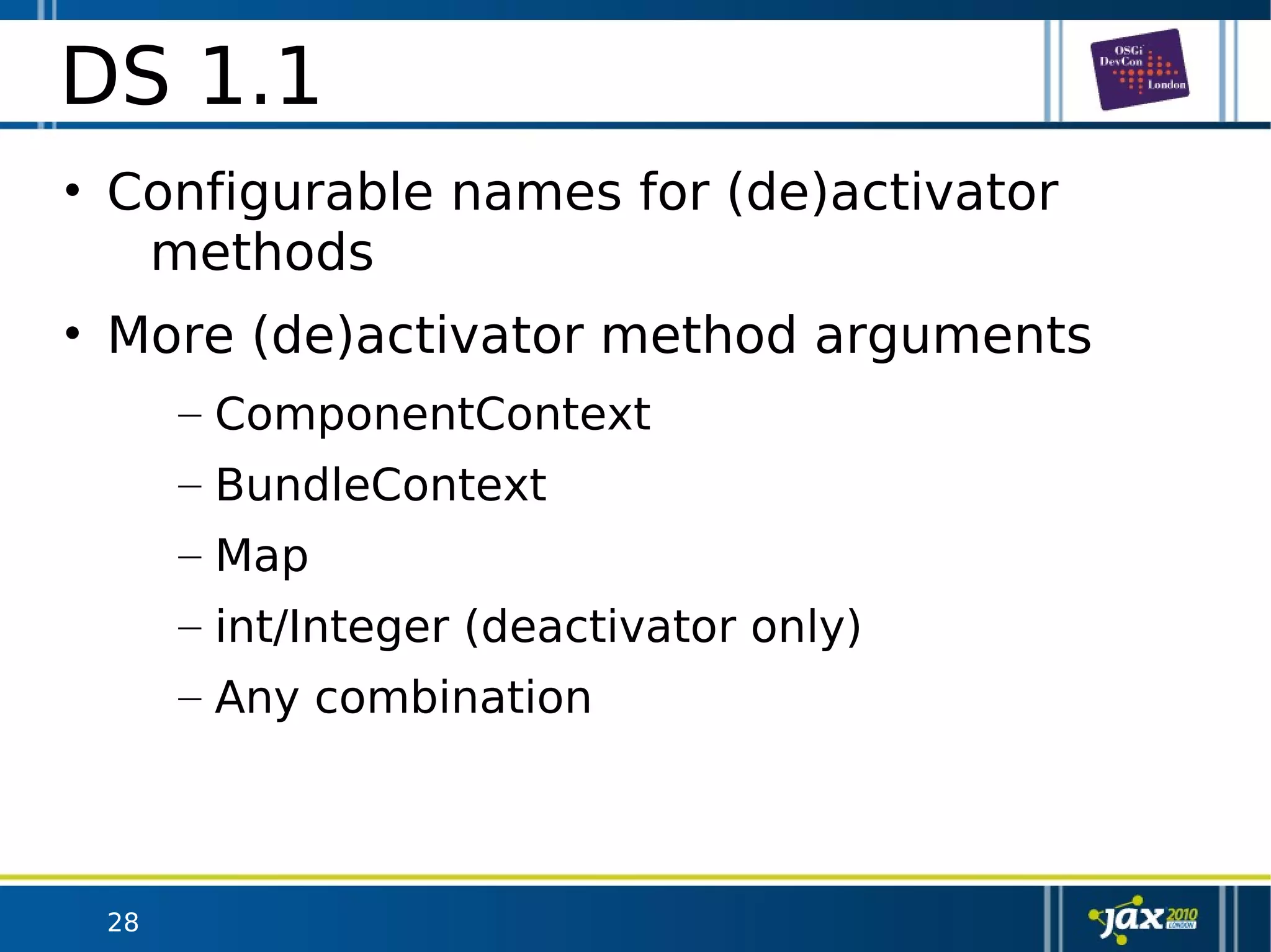 28
DS 1.1
• Configurable names for (de)activator
methods
• More (de)activator method arguments
– ComponentContext
– BundleContext
– Map
– int/Integer (deactivator only)
– Any combination
 