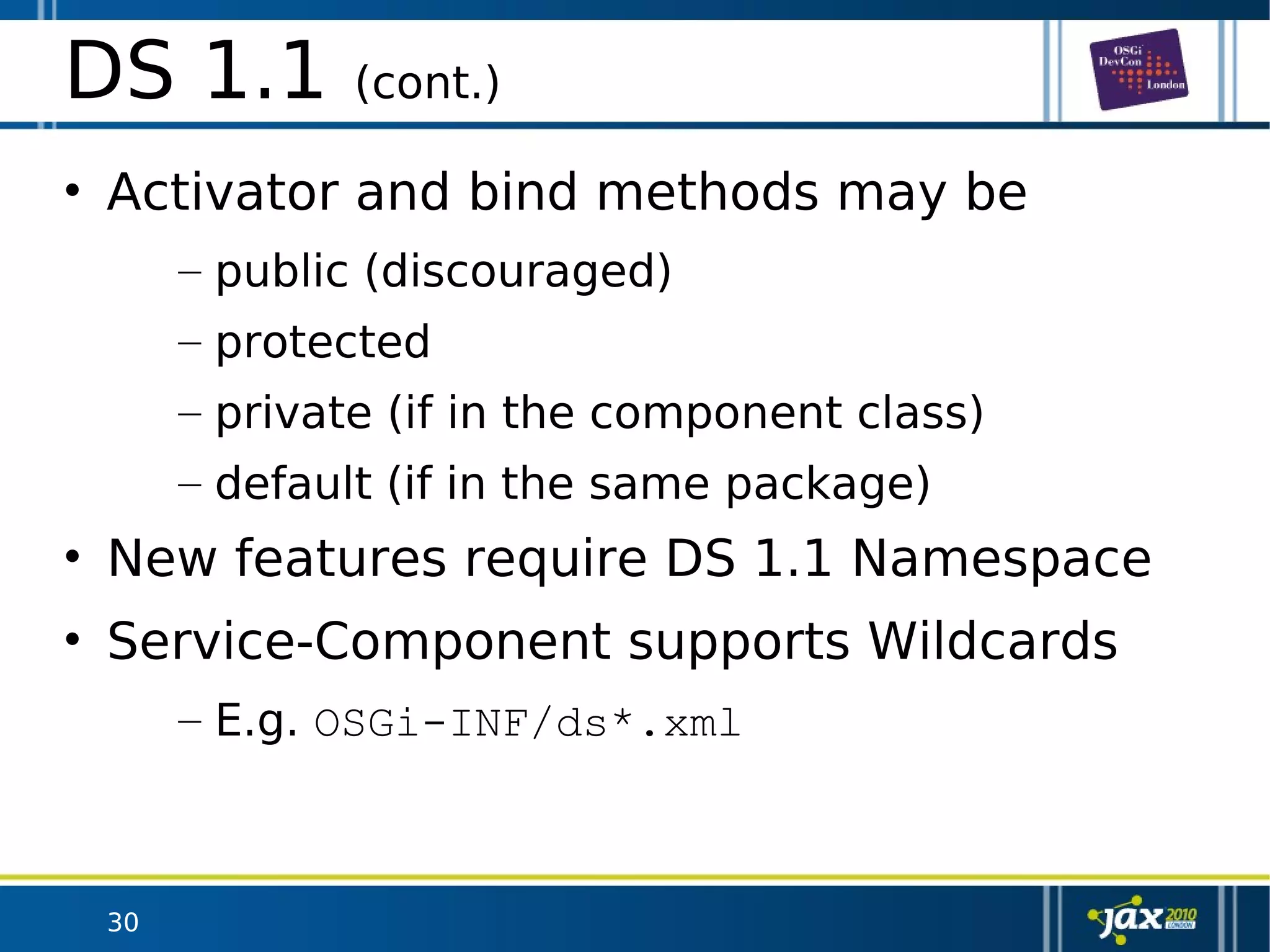 30
DS 1.1 (cont.)
• Activator and bind methods may be
– public (discouraged)
– protected
– private (if in the component class)
– default (if in the same package)
• New features require DS 1.1 Namespace
• Service-Component supports Wildcards
– E.g. OSGi-INF/ds*.xml
 
