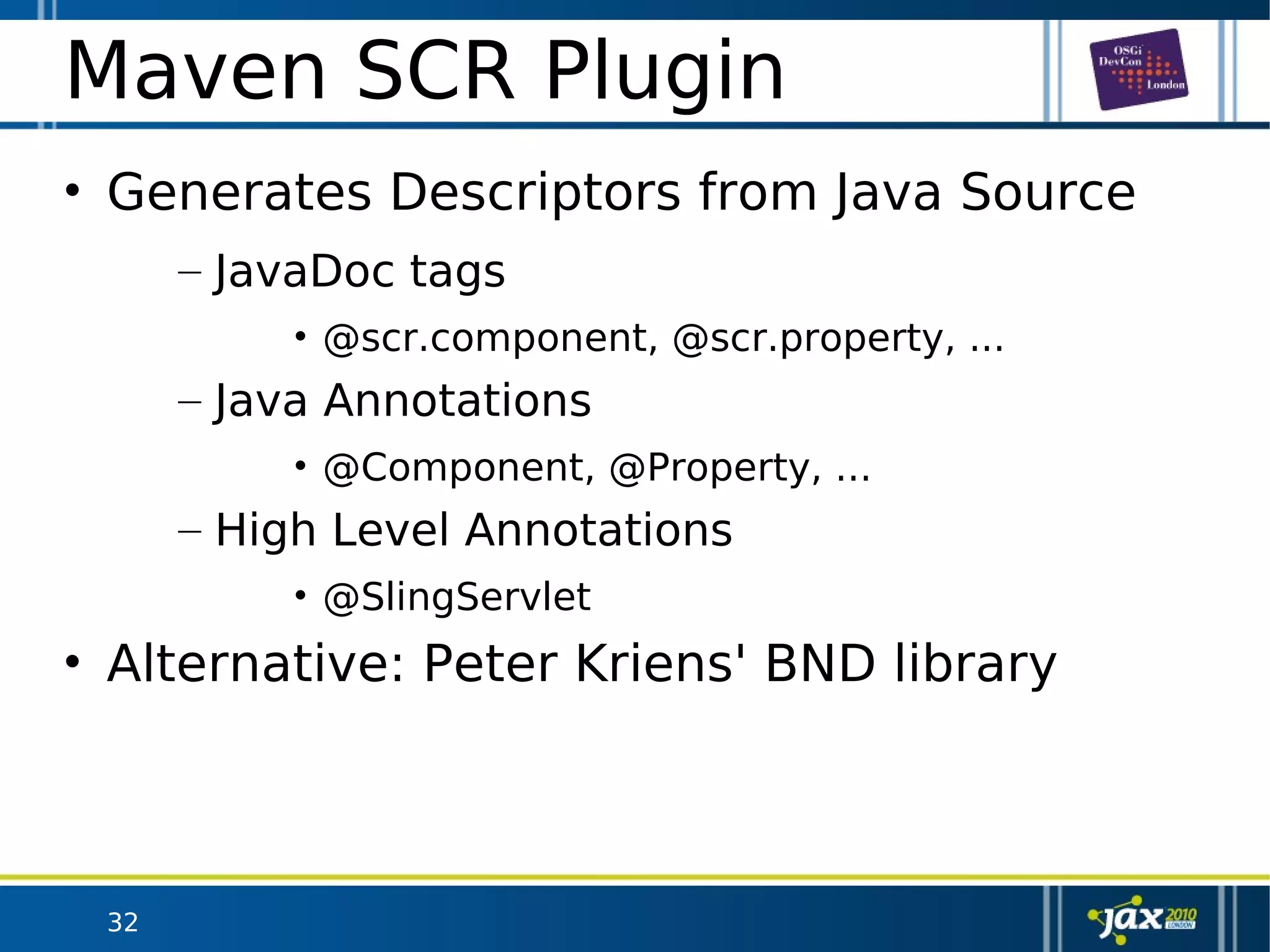 32
Maven SCR Plugin
• Generates Descriptors from Java Source
– JavaDoc tags
• @scr.component, @scr.property, ...
– Java Annotations
• @Component, @Property, ...
– High Level Annotations
• @SlingServlet
• Alternative: Peter Kriens' BND library
 