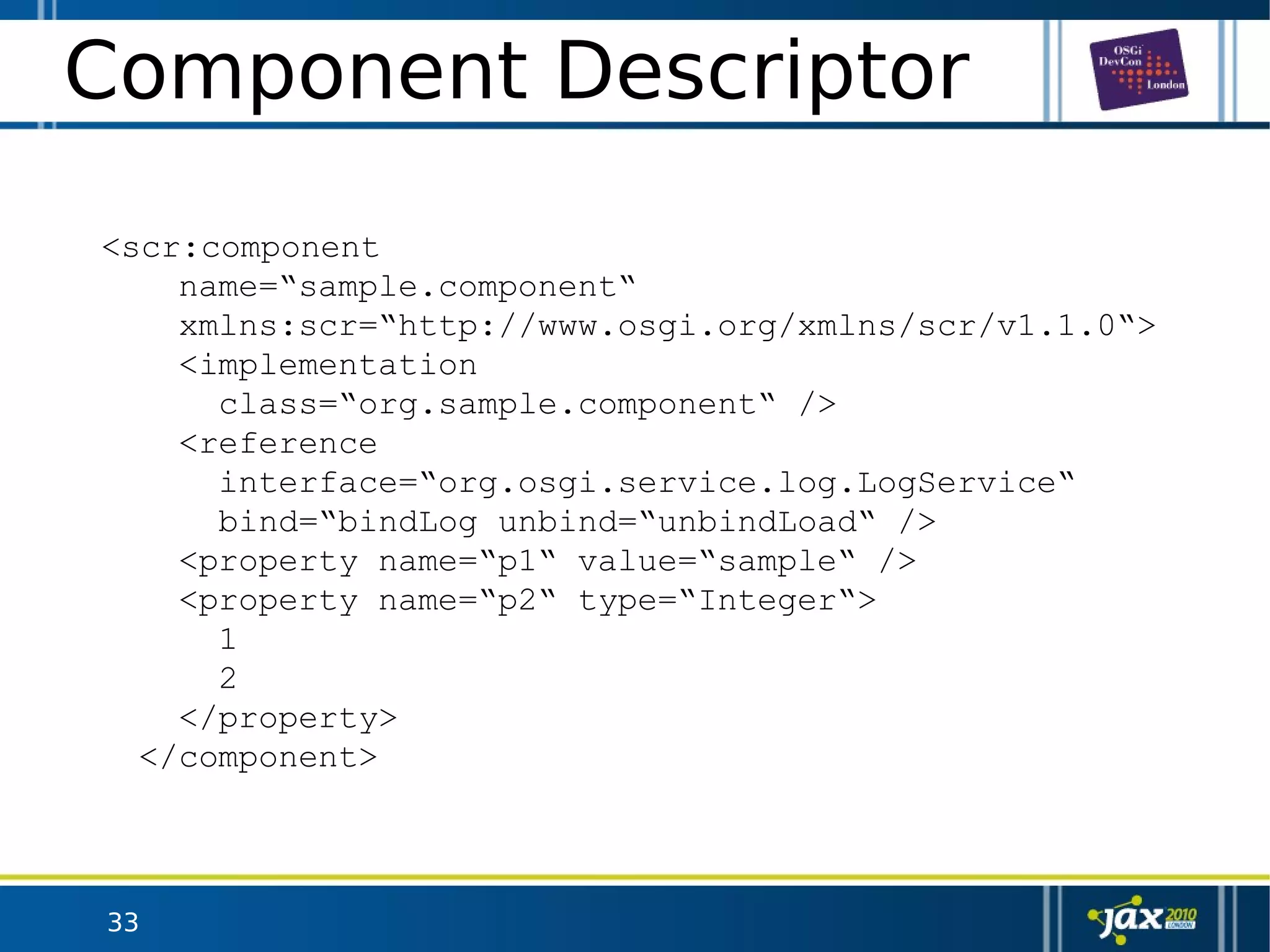 33
Component Descriptor
<scr:component
name=“sample.component“
xmlns:scr=“http://www.osgi.org/xmlns/scr/v1.1.0“>
<implementation
class=“org.sample.component“ />
<reference
interface=“org.osgi.service.log.LogService“
bind=“bindLog unbind=“unbindLoad“ />
<property name=“p1“ value=“sample“ />
<property name=“p2“ type=“Integer“>
1
2
</property>
</component>
 