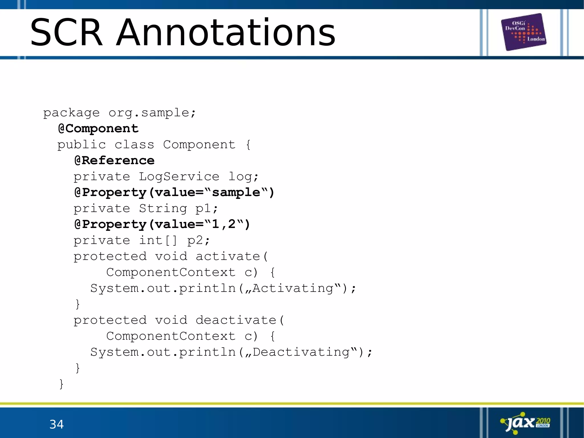 34
SCR Annotations
package org.sample;
@Component
public class Component {
@Reference
private LogService log;
@Property(value=“sample“)
private String p1;
@Property(value=“1,2“)
private int[] p2;
protected void activate(
ComponentContext c) {
System.out.println(„Activating“);
}
protected void deactivate(
ComponentContext c) {
System.out.println(„Deactivating“);
}
}
 