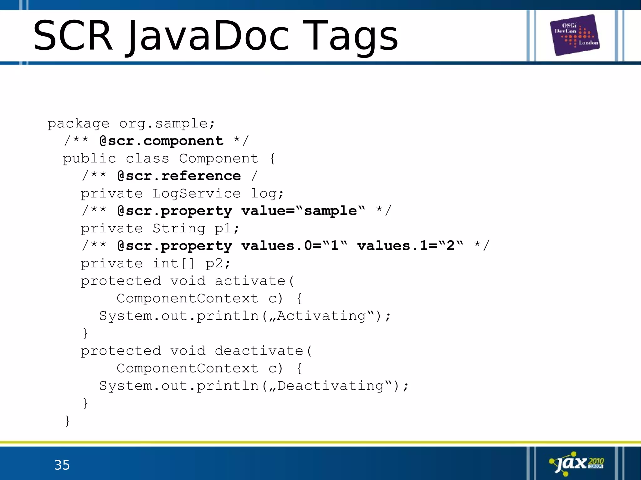 35
SCR JavaDoc Tags
package org.sample;
/** @scr.component */
public class Component {
/** @scr.reference /
private LogService log;
/** @scr.property value=“sample“ */
private String p1;
/** @scr.property values.0=“1“ values.1=“2“ */
private int[] p2;
protected void activate(
ComponentContext c) {
System.out.println(„Activating“);
}
protected void deactivate(
ComponentContext c) {
System.out.println(„Deactivating“);
}
}
 