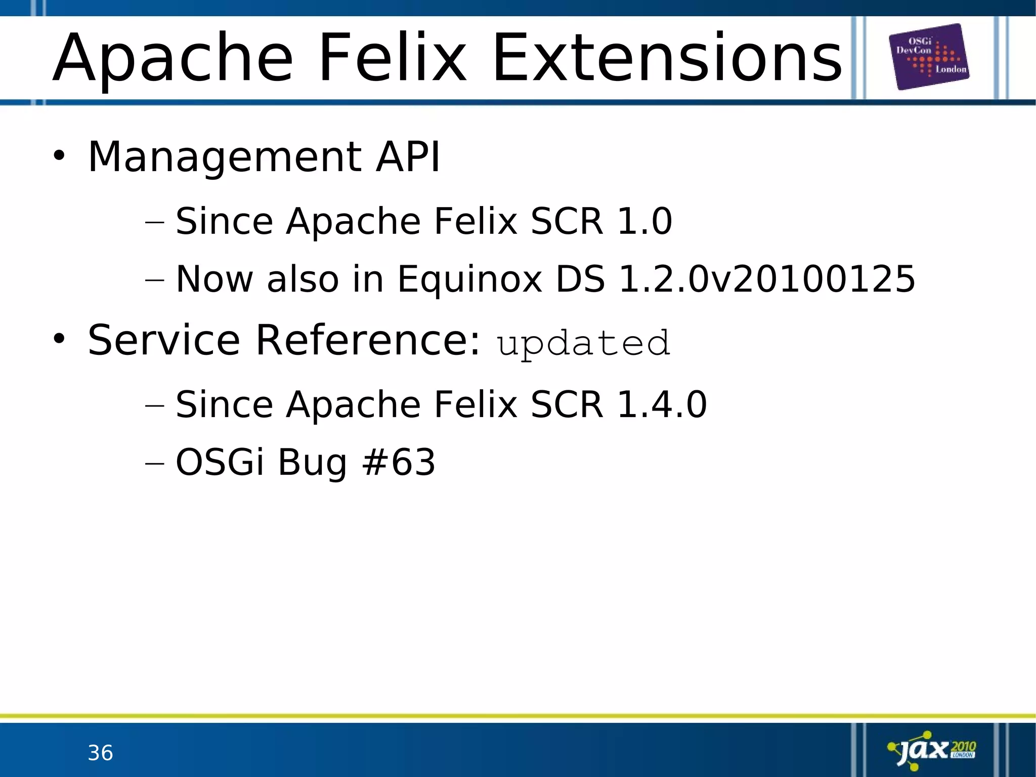 36
Apache Felix Extensions
• Management API
– Since Apache Felix SCR 1.0
– Now also in Equinox DS 1.2.0v20100125
• Service Reference: updated
– Since Apache Felix SCR 1.4.0
– OSGi Bug #63
 
