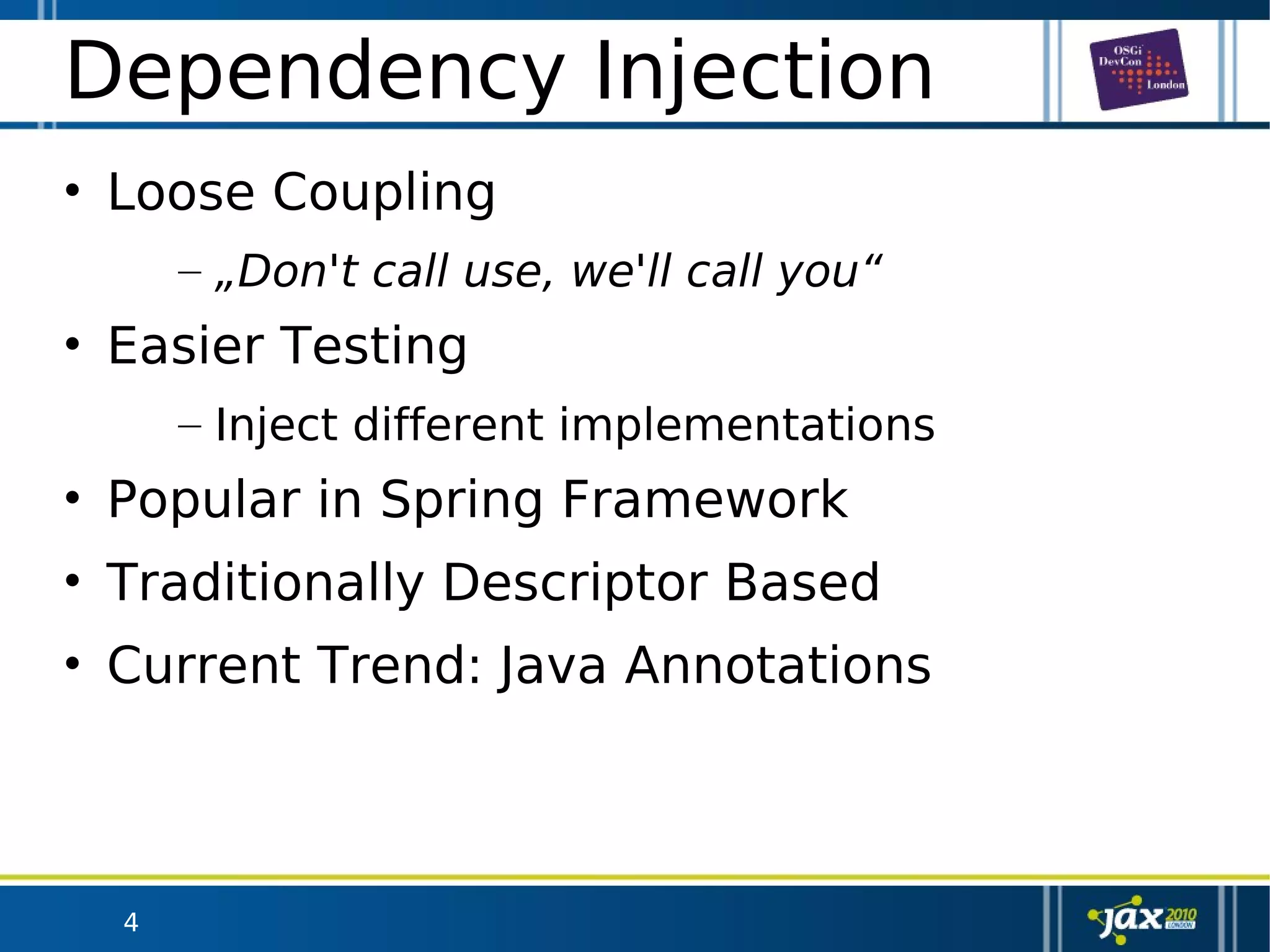 4
Dependency Injection
• Loose Coupling
– „Don't call use, we'll call you“
• Easier Testing
– Inject different implementations
• Popular in Spring Framework
• Traditionally Descriptor Based
• Current Trend: Java Annotations
 