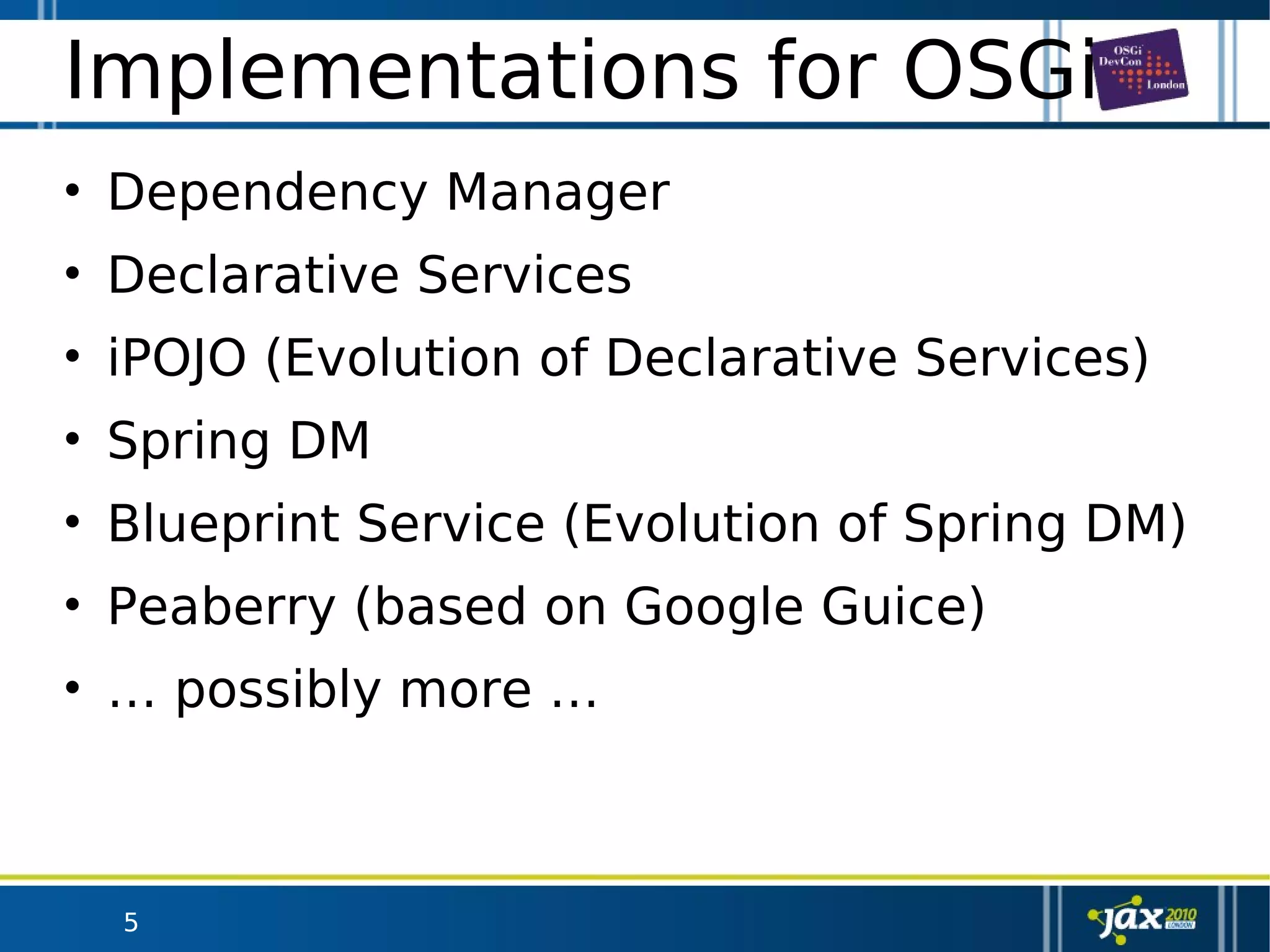 5
Implementations for OSGi
• Dependency Manager
• Declarative Services
• iPOJO (Evolution of Declarative Services)
• Spring DM
• Blueprint Service (Evolution of Spring DM)
• Peaberry (based on Google Guice)
• … possibly more …
 