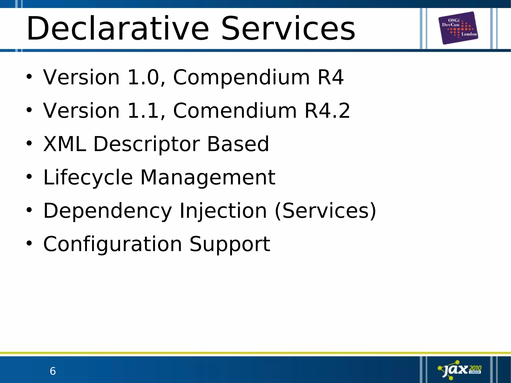 6
Declarative Services
• Version 1.0, Compendium R4
• Version 1.1, Comendium R4.2
• XML Descriptor Based
• Lifecycle Management
• Dependency Injection (Services)
• Configuration Support
 