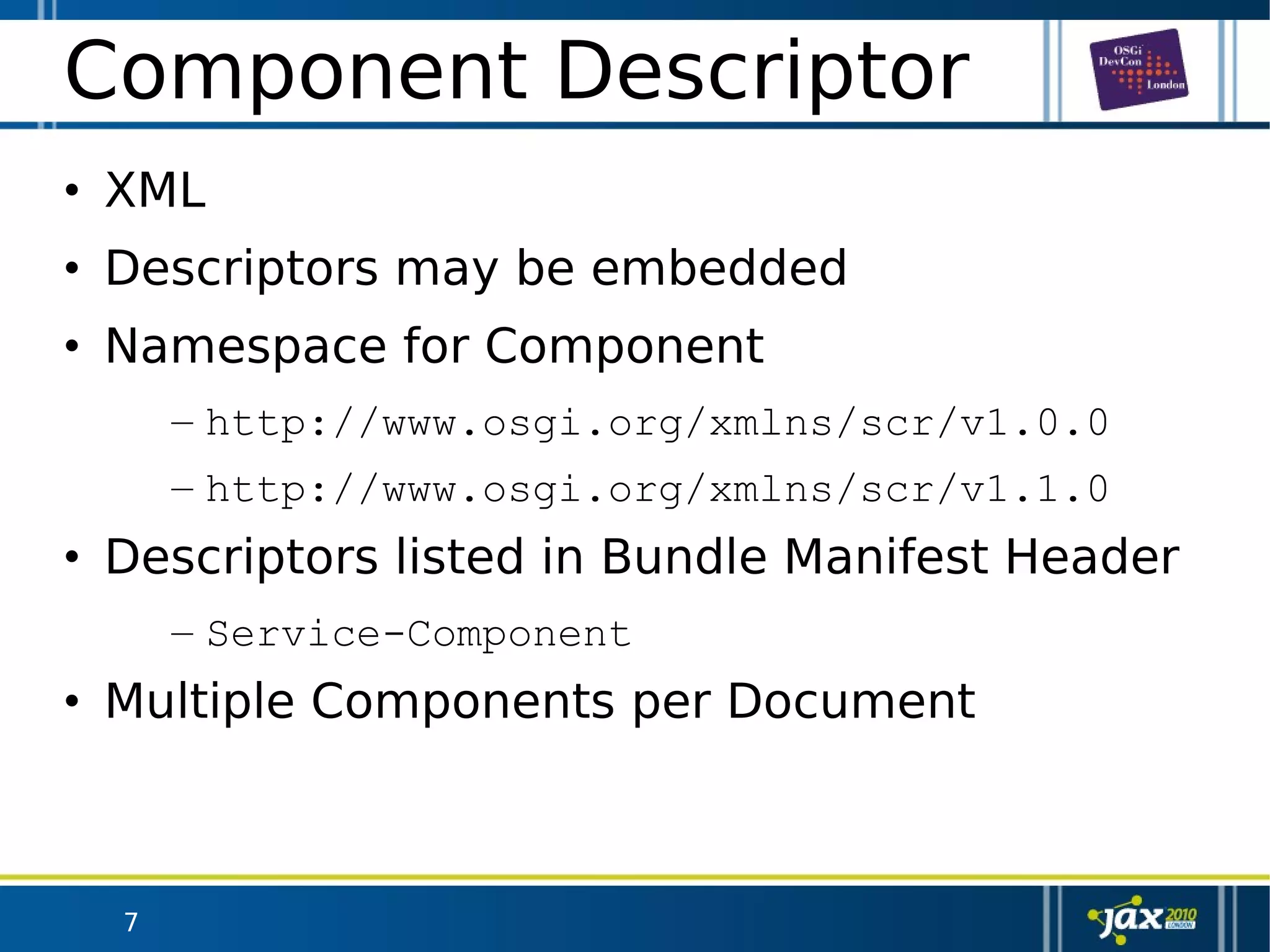 7
Component Descriptor
• XML
• Descriptors may be embedded
• Namespace for Component
– http://www.osgi.org/xmlns/scr/v1.0.0
– http://www.osgi.org/xmlns/scr/v1.1.0
• Descriptors listed in Bundle Manifest Header
– Service-Component
• Multiple Components per Document
 