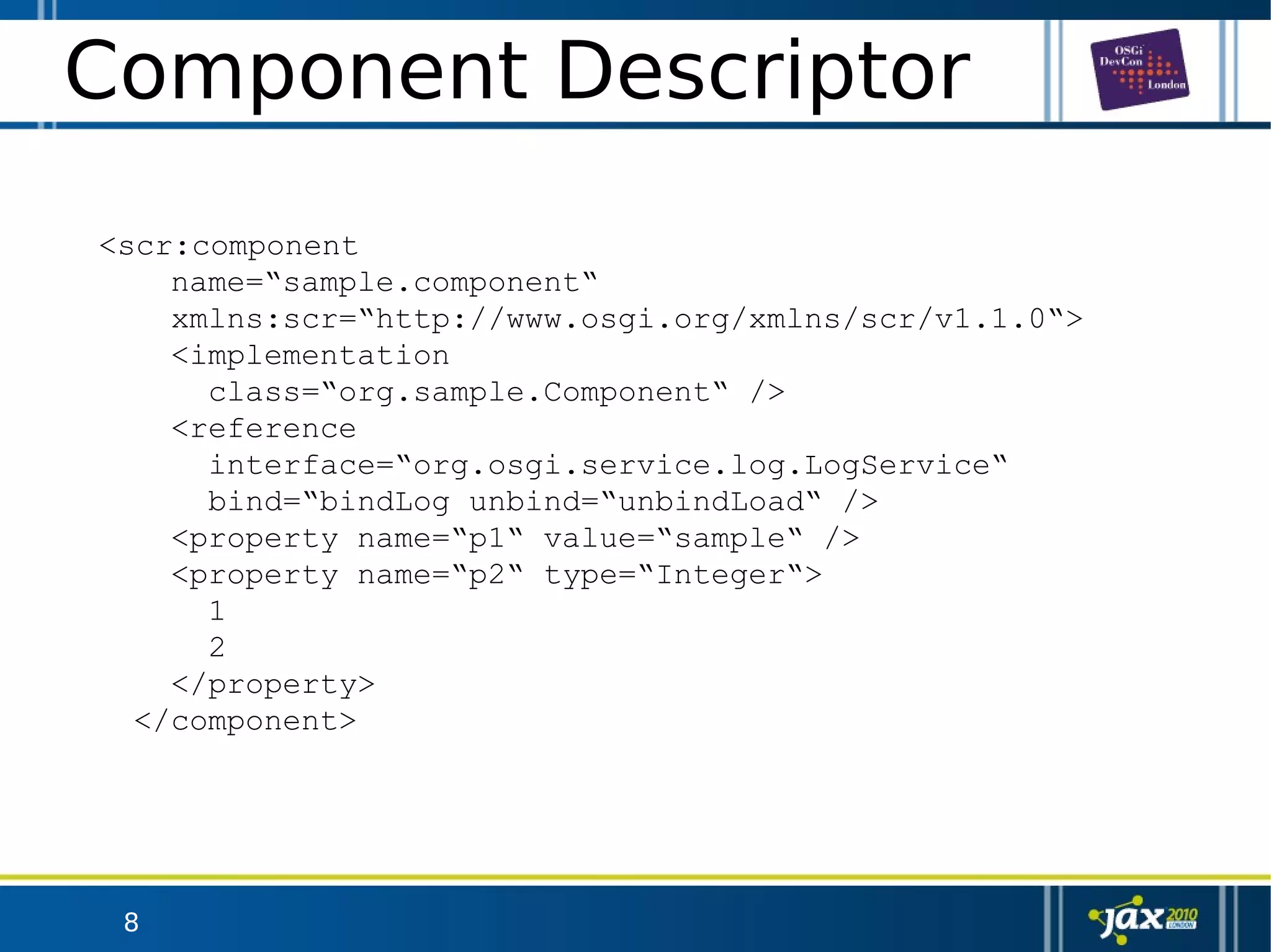 8
Component Descriptor
<scr:component
name=“sample.component“
xmlns:scr=“http://www.osgi.org/xmlns/scr/v1.1.0“>
<implementation
class=“org.sample.Component“ />
<reference
interface=“org.osgi.service.log.LogService“
bind=“bindLog unbind=“unbindLoad“ />
<property name=“p1“ value=“sample“ />
<property name=“p2“ type=“Integer“>
1
2
</property>
</component>
 