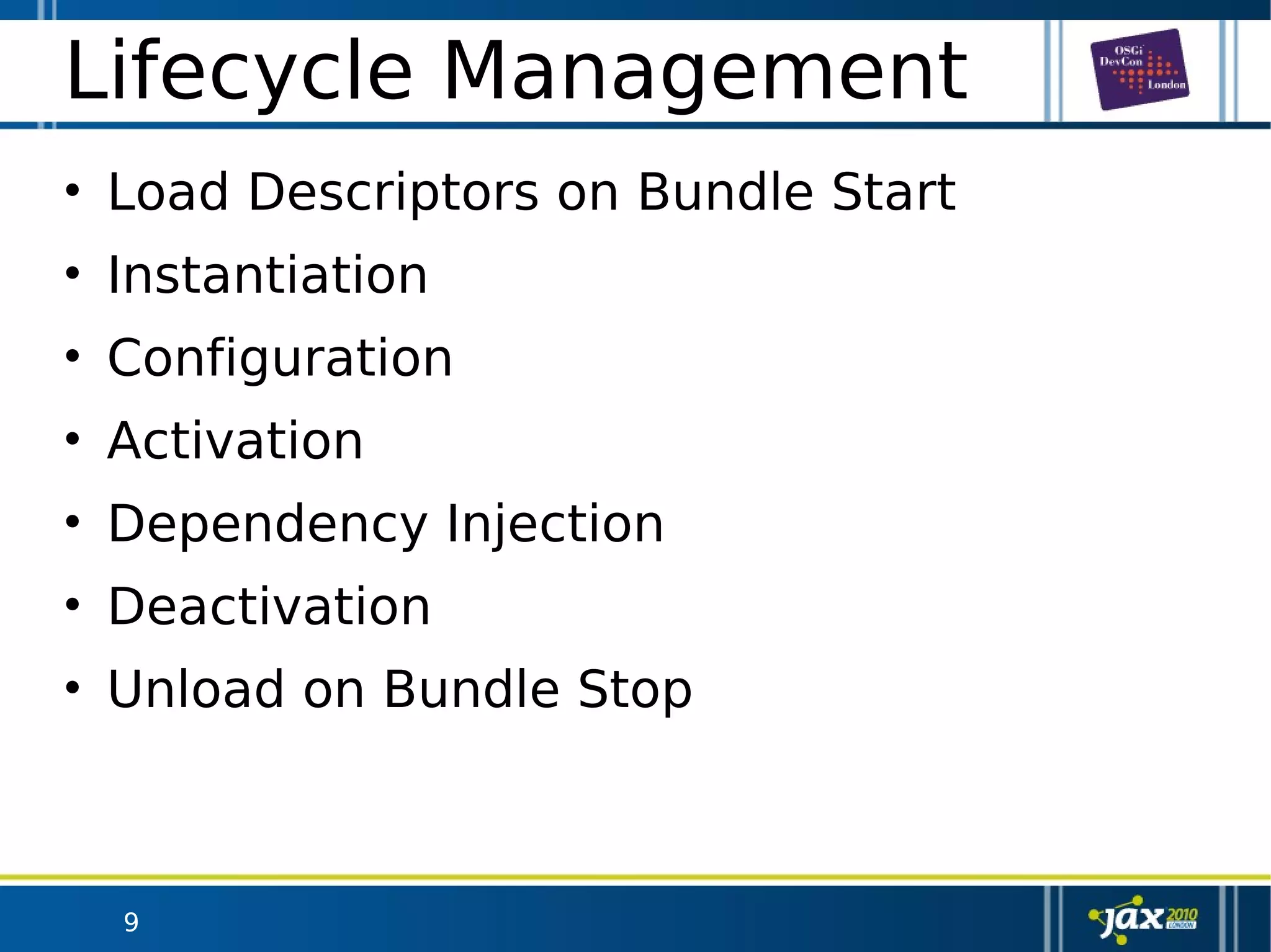 9
Lifecycle Management
• Load Descriptors on Bundle Start
• Instantiation
• Configuration
• Activation
• Dependency Injection
• Deactivation
• Unload on Bundle Stop
 