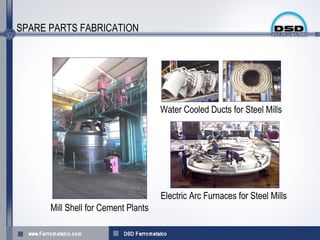 SPARE PARTS FABRICATION




                                     Water Cooled Ducts for Steel Mills




                                     Electric Arc Furnaces for Steel Mills
      Mill Shell for Cement Plants
 