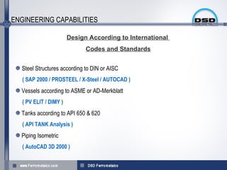ENGINEERING CAPABILITIES

                        Design According to International
                              Codes and Standards


   Steel Structures according to DIN or AISC
   ( SAP 2000 / PROSTEEL / X-Steel / AUTOCAD )
  Vessels according to ASME or AD-Merkblatt
   ( PV ELIT / DIMY )
  Tanks according to API 650 & 620
   ( API TANK Analysis )
  Piping Isometric
   ( AutoCAD 3D 2000 )
 