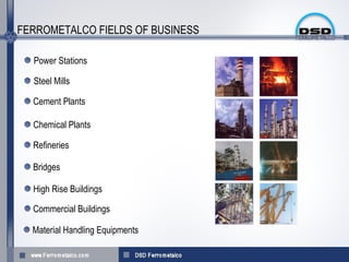 FERROMETALCO FIELDS OF BUSINESS

  Power Stations

  Steel Mills

  Cement Plants

  Chemical Plants

  Refineries

  Bridges

  High Rise Buildings

  Commercial Buildings

  Material Handling Equipments
 