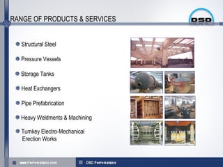 RANGE OF PRODUCTS & SERVICES


  Structural Steel

  Pressure Vessels

  Storage Tanks

  Heat Exchangers

  Pipe Prefabrication

  Heavy Weldments & Machining

  Turnkey Electro-Mechanical
  Erection Works
 