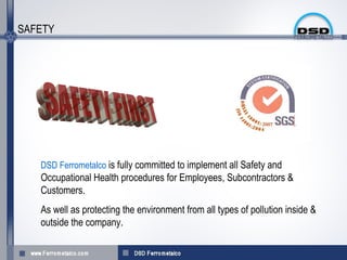 SAFETY




   DSD Ferrometalco is fully committed to implement all Safety and
   Occupational Health procedures for Employees, Subcontractors &
   Customers.
   As well as protecting the environment from all types of pollution inside &
   outside the company.
 