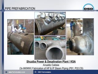 PIPE PREFABRICATION




               Shuaiba Power & Desalination Plant / KSA
                               Ansaldo Caldaie
         (3x 660MW) Fabrication of HP & IP Steam Piping (P91, P22,CS)
 