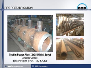 PIPE PREFABRICATION




   Tebbin Power Plant (2x350MW) / Egypt
               Ansaldo Caldaie
      Boiler Piping (P91, P22 & CS(
 