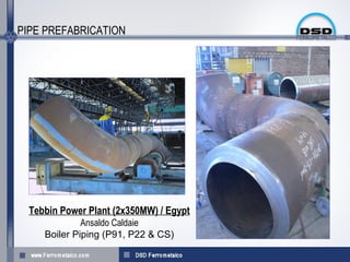 PIPE PREFABRICATION




  Tebbin Power Plant (2x350MW) / Egypt
              Ansaldo Caldaie
     Boiler Piping (P91, P22 & CS(
 