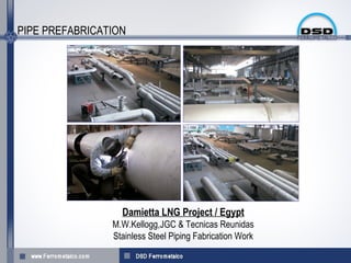 PIPE PREFABRICATION




                  Damietta LNG Project / Egypt
                M.W.Kellogg,JGC & Tecnicas Reunidas
                Stainless Steel Piping Fabrication Work
 