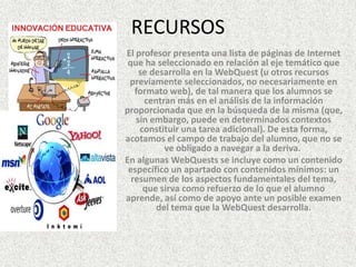 RECURSOS
El profesor presenta una lista de páginas de Internet
 que ha seleccionado en relación al eje temático que
    se desarrolla en la WebQuest (u otros recursos
 previamente seleccionados, no necesariamente en
   formato web), de tal manera que los alumnos se
     centran más en el análisis de la información
proporcionada que en la búsqueda de la misma (que,
   sin embargo, puede en determinados contextos
    constituir una tarea adicional). De esta forma,
acotamos el campo de trabajo del alumno, que no se
          ve obligado a navegar a la deriva.
En algunas WebQuests se incluye como un contenido
 específico un apartado con contenidos mínimos: un
  resumen de los aspectos fundamentales del tema,
     que sirva como refuerzo de lo que el alumno
aprende, así como de apoyo ante un posible examen
        del tema que la WebQuest desarrolla.
 